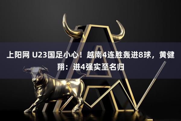 上阳网 U23国足小心！越南4连胜轰进8球，黄健翔：进4强实至名归